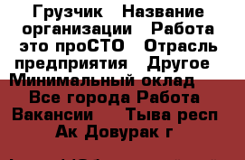 Грузчик › Название организации ­ Работа-это проСТО › Отрасль предприятия ­ Другое › Минимальный оклад ­ 1 - Все города Работа » Вакансии   . Тыва респ.,Ак-Довурак г.